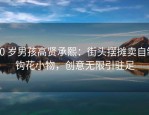 10 岁男孩高贤承熙：街头摆摊卖自制钩花小物，创意无限引驻足