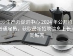 长沙生产力促进中心 2024 年公开招聘普通雇员，获取最新招聘信息上长沙同城网