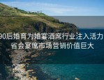 90后婚育为婚宴酒席行业注入活力，省会宴席市场营销价值巨大