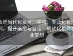合肥当代化妆培训学校：专业化妆培训，提升美丽与自信，成就化妆师职业梦想
