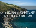 2024 年卫生资格考试证书领取时间及方式，你想知道的都在这里