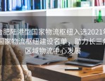 合肥陆港型国家物流枢纽入选2021年国家物流枢纽建设名单，助力长三角区域物流中心发展