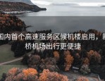 国内首个高速服务区候机楼启用，新桥机场出行更便捷