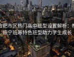 合肥市区热门高中班型设置解析：杨振宁班等特色班型助力学生成长