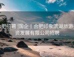 合肥招聘 |国企丨合肥印象滨湖旅游投资发展有限公司招聘