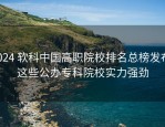 2024 软科中国高职院校排名总榜发布，这些公办专科院校实力强劲