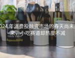 2024 年消费投融资市场的春天尚未到来，小吃赛道却热度不减