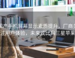 国产手机屏幕显示素质提升，厂商关注用户体验，未来或比肩三星苹果