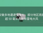 安徽多地遭遇强降水，部分地区雨量超 50 毫米，伴有雷电大风