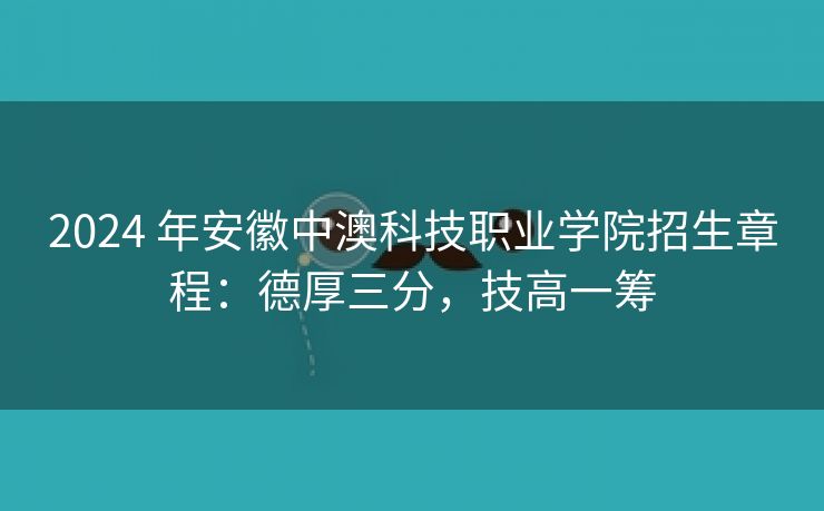 2024 年安徽中澳科技职业学院招生章程：德厚三分，技高一筹