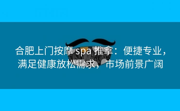合肥上门按摩 spa 推拿：便捷专业，满足健康放松需求，市场前景广阔