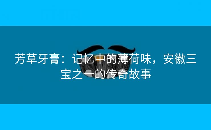芳草牙膏：记忆中的薄荷味，安徽三宝之一的传奇故事