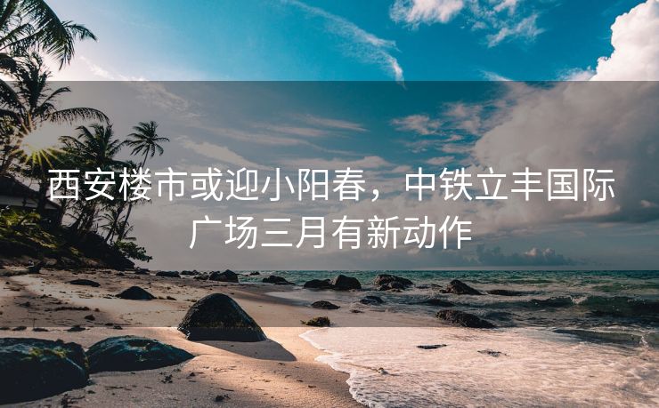 西安楼市或迎小阳春，中铁立丰国际广场三月有新动作