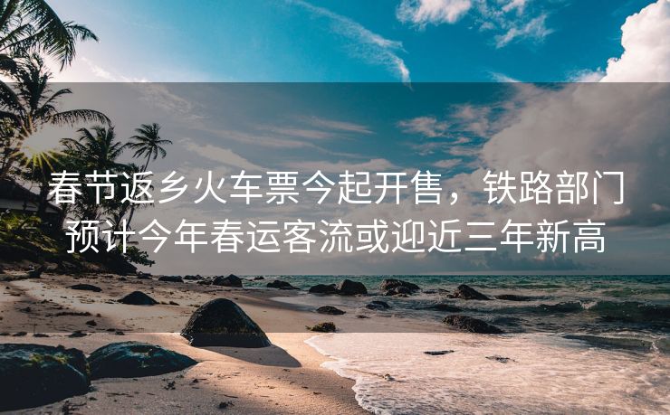 春节返乡火车票今起开售，铁路部门预计今年春运客流或迎近三年新高