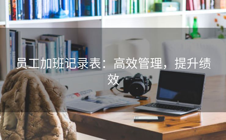 员工加班记录表：高效管理，提升绩效