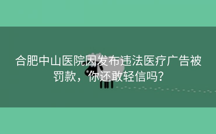 合肥中山医院因发布违法医疗广告被罚款，你还敢轻信吗？