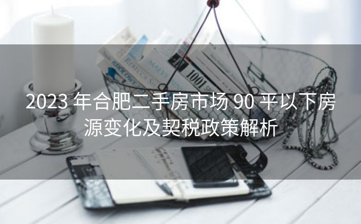 2023 年合肥二手房市场 90 平以下房源变化及契税政策解析