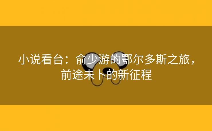 小说看台：俞少游的鄂尔多斯之旅，前途未卜的新征程