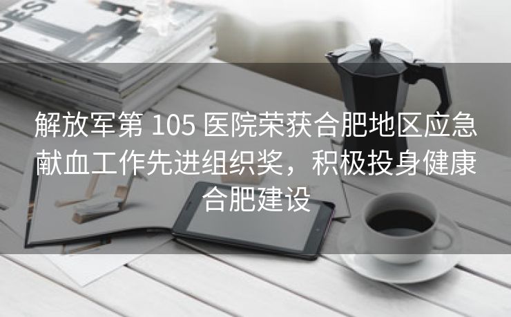 解放军第 105 医院荣获合肥地区应急献血工作先进组织奖，积极投身健康合肥建设