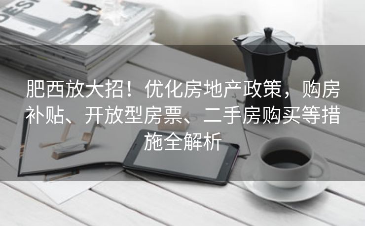 肥西放大招！优化房地产政策，购房补贴、开放型房票、二手房购买等措施全解析