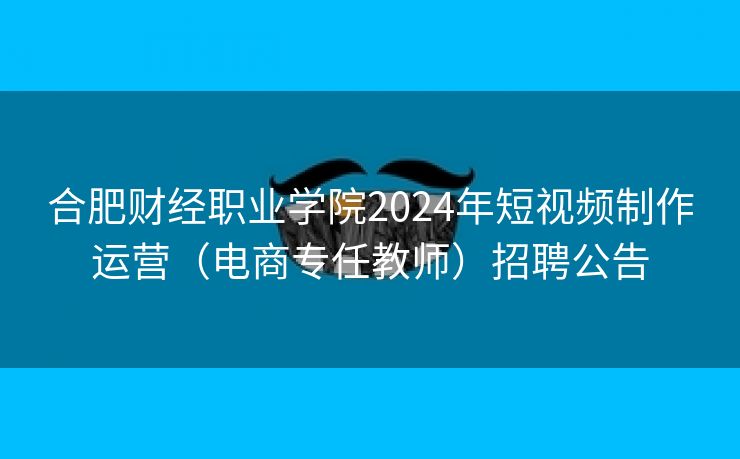 合肥财经职业学院2024年短视频制作运营（电商专任教师）招聘公告