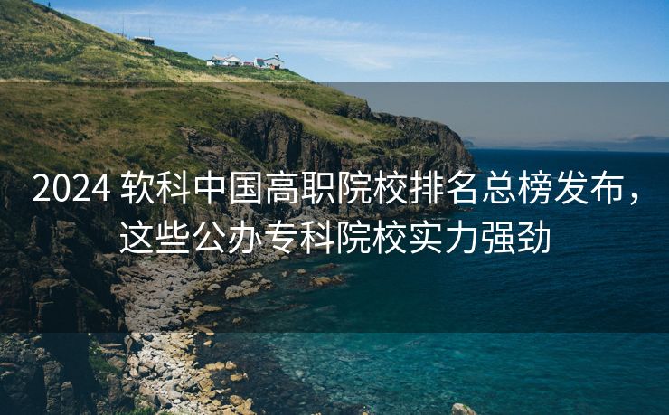 2024 软科中国高职院校排名总榜发布，这些公办专科院校实力强劲