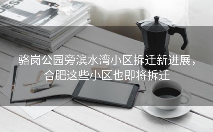 骆岗公园旁滨水湾小区拆迁新进展，合肥这些小区也即将拆迁