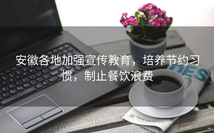 安徽各地加强宣传教育，培养节约习惯，制止餐饮浪费