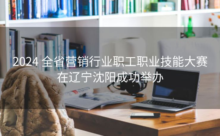 2024 全省营销行业职工职业技能大赛在辽宁沈阳成功举办
