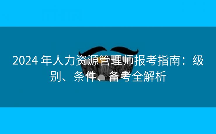 2024 年人力资源管理师报考指南：级别、条件、备考全解析