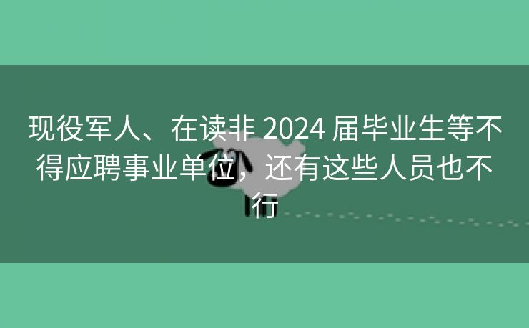 现役军人、在读非 2024 届毕业生等不得应聘事业单位，还有这些人员也不行