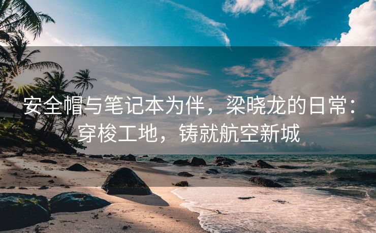 安全帽与笔记本为伴，梁晓龙的日常：穿梭工地，铸就航空新城