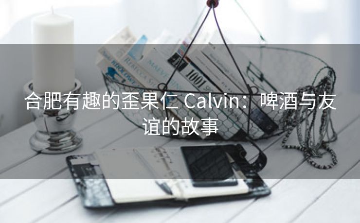 合肥有趣的歪果仁 Calvin：啤酒与友谊的故事
