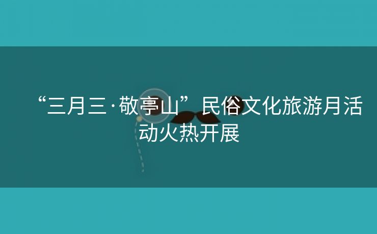 “三月三·敬亭山”民俗文化旅游月活动火热开展