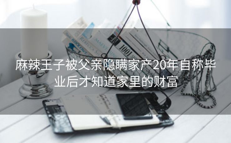 麻辣王子被父亲隐瞒家产20年自称毕业后才知道家里的财富