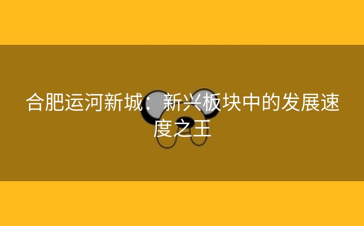 合肥运河新城：新兴板块中的发展速度之王