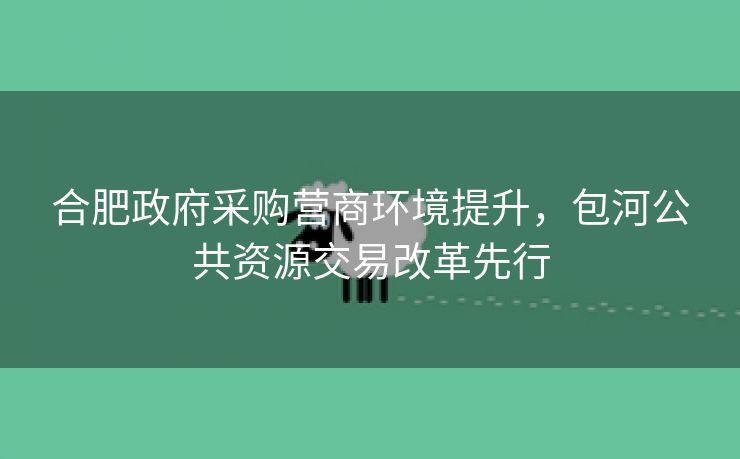 合肥政府采购营商环境提升，包河公共资源交易改革先行