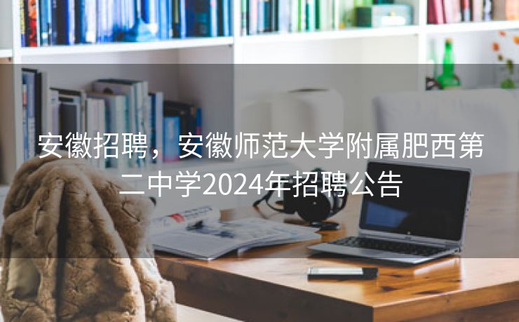 安徽招聘，安徽师范大学附属肥西第二中学2024年招聘公告