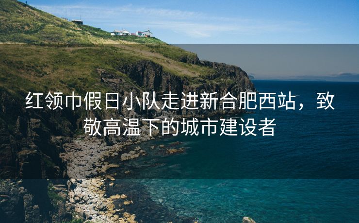 红领巾假日小队走进新合肥西站，致敬高温下的城市建设者