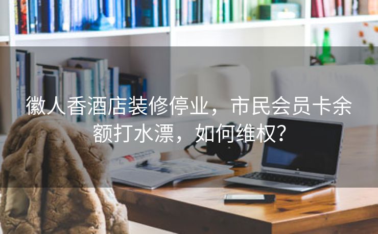 徽人香酒店装修停业，市民会员卡余额打水漂，如何维权？