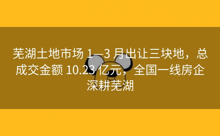 芜湖土地市场 1—3 月出让三块地，总成交金额 10.23 亿元，全国一线房企深耕芜湖