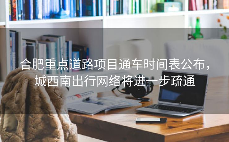 合肥重点道路项目通车时间表公布，城西南出行网络将进一步疏通