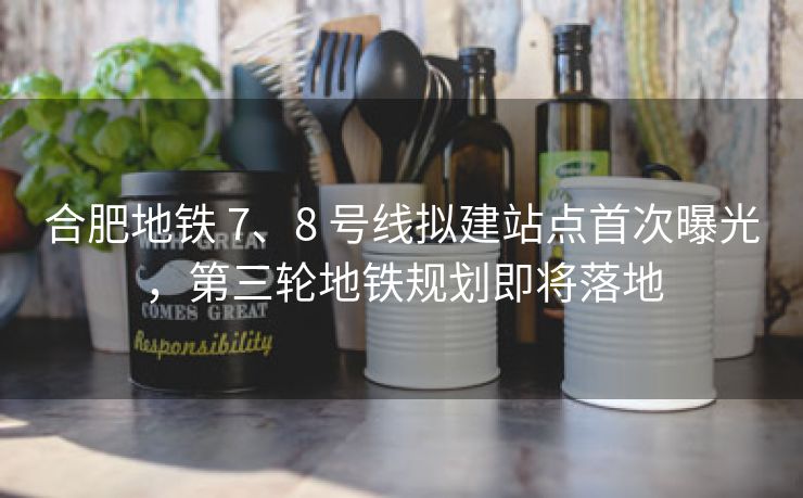 合肥地铁 7、8 号线拟建站点首次曝光，第三轮地铁规划即将落地