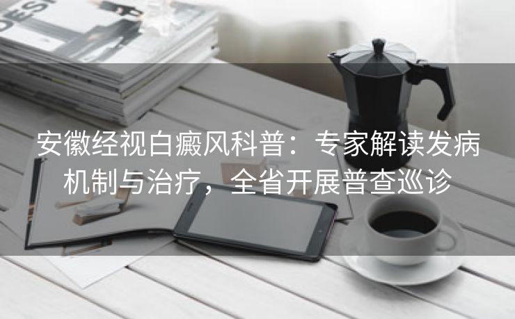 安徽经视白癜风科普：专家解读发病机制与治疗，全省开展普查巡诊