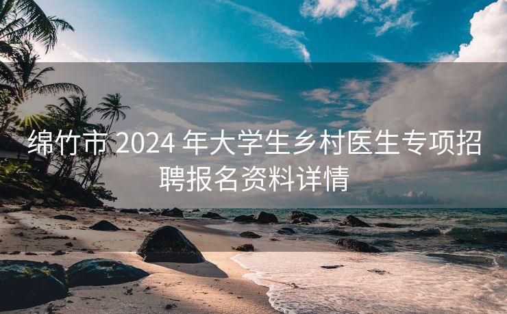 绵竹市 2024 年大学生乡村医生专项招聘报名资料详情