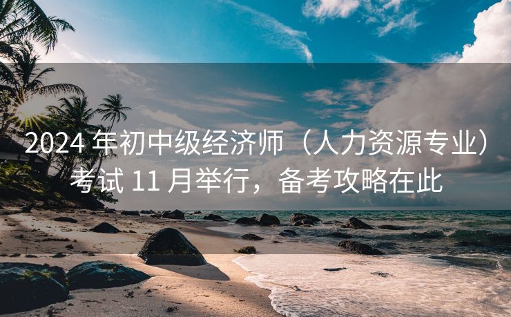 2024 年初中级经济师（人力资源专业）考试 11 月举行，备考攻略在此