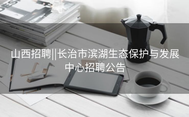 山西招聘||长治市滨湖生态保护与发展中心招聘公告
