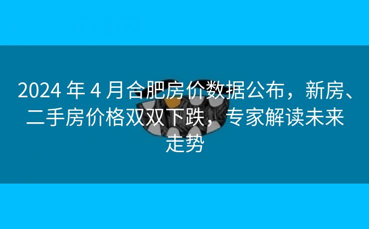 2024 年 4 月合肥房价数据公布，新房、二手房价格双双下跌，专家解读未来走势