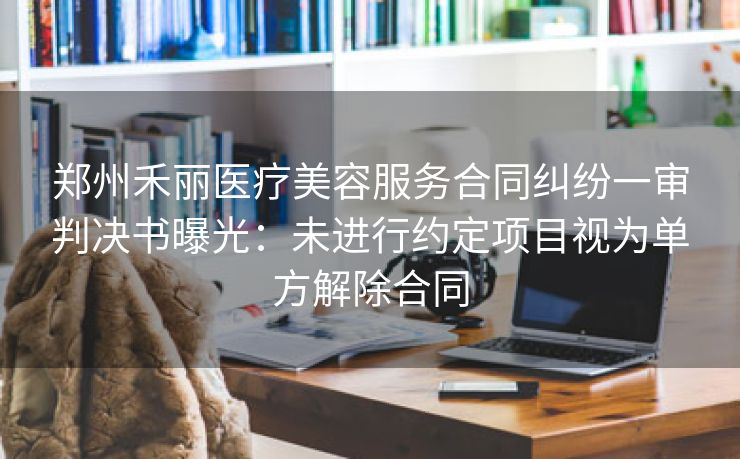 郑州禾丽医疗美容服务合同纠纷一审判决书曝光：未进行约定项目视为单方解除合同