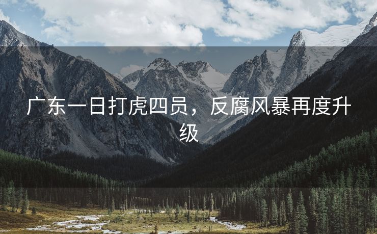 广东一日打虎四员，反腐风暴再度升级